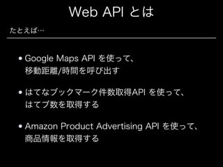 Web API とは
たとえば…

Google Maps API を使って、 
移動距離/時間を呼び出す
はてなブックマーク件数取得API を使って、 
はてブ数を取得する
Amazon Product Advertising API を使って、 
商品情報を取得する

 