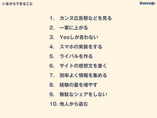 1. カンヌ広告祭などを見る
2. 一軍に上がる
3. Yesしか言わない
4. スマホの実装をする
5. ライバルを作る
6. サイトの感想文を書く
7. 効率よく情報を集める
8. 経験の量を増やす
9. 無駄なシェアをしない
10. 他人から盗む
いまからできること
 
