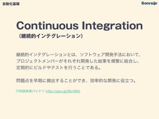 Continuous Integration
（継続的インテグレーション）
継続的インテグレーションとは、ソフトウェア開発手法において、
プロジェクトメンバーがそれぞれ開発した結果を頻繁に結合し、
定期的にビルドやテストを行うことである。
!
問題点を早期に摘出することができ、効率的な開発に役立つ。
自動化基礎
IT用語辞典バイナリ http://goo.gl/8znSKb
 