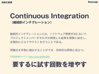 Continuous Integration
（継続的インテグレーション）
要するに試す回数を増やす
自動化基礎
継続的インテグレーションとは、ソフトウェア開発手法において、
プロジェクトメンバーがそれぞれ開発した結果を頻繁に結合し、
定期的にビルドやテストを行うことである。
!
問題点を早期に摘出することができ、効率的な開発に役立つ。
IT用語辞典バイナリ http://goo.gl/8znSKb
 