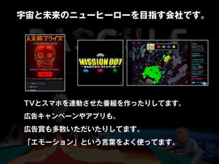 TVとスマホを連動させた番組を作ったりしてます。
広告キャンペーンやアプリも。
広告賞も多数いただいたりしてます。
「エモーション」という言葉をよく使ってます。
宇宙と未来のニューヒーローを目指す会社です。
 