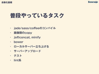 普段やっているタスク
• jade/sass/coﬀeeのコンパイル
• 画像類のcopy
• jsのconcat, minify
• bower
• ローカルサーバー立ち上げる
• サーバーアップロード
• テスト
• lint系
自動化基礎
 