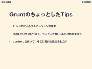 GruntのちょっとしたTips
• ビルドIDによるプチバージョン管理♥
• load-grunt-conﬁgで、そこそこきれいにGruntﬁleを書く
• context を作って、そこに動的な設定をわたす
自動化基礎
 
