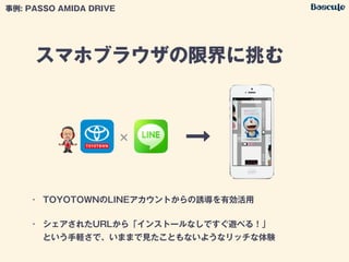 スマホブラウザの限界に挑む
• TOYOTOWNのLINEアカウントからの誘導を有効活用
• シェアされたURLから「インストールなしですぐ遊べる！」 
という手軽さで、いままで見たこともないようなリッチな体験
事例: PASSO AMIDA DRIVE
'
 