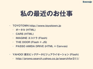 私の最近のお仕事
• TOYOTOWN http://www.toyotown.jp
• ポータル (HTML)
• CARS (HTML)
• IMAGINE エコドラ (Flash)
• THE DOOR (Flash + JS)
• PASSO AMIDA DRIVE (HTML + Canvas)
!
• YAHOO! 震災ビッグデータビジュアライゼーション (Flash)
• http://promo.search.yahoo.co.jp/searchfor311/
 