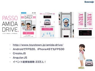 • http://www.toyotown.jp/amida-drive/
• AndroidでFPS20、iPhone4SでもFPS30
• CreateJS
• AngularJS
• イベント総参加者数 23万人！
 