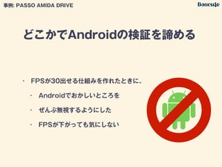 どこかでAndroidの検証を諦める
事例: PASSO AMIDA DRIVE
• FPSが30出せる仕組みを作れたときに、
• Androidでおかしいところを
• ぜんぶ無視するようにした
• FPSが下がっても気にしない
(○
 