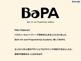 http://bapa.ac/
バスキュールとパーティーで学校をはじめることになりました。
Both Art and Programming Academy, 略してBAPA。
!
もしひとりの人間がデザインとプログラミングを両方できるとしたら、
表現の可能性はもっと広がるはず。
 