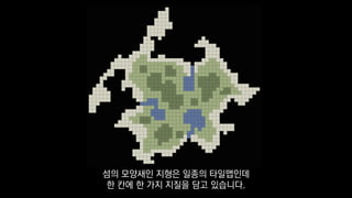 섬의 모양새인 지형은 일종의 타일맵인데
한 칸에 한 가지 지질을 담고 있습니다.
 