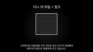 16×16 타일 = 청크
그러면서도 타일처럼 너무 작지도 않고 크기가 적당해서
여러가지 용도로 유용하게 쓰고 있습니다.
 