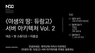<야생의 땅: 듀랑고>
서버 아키텍처 Vol. 2
넥슨 • 왓 스튜디오 • 이흥섭
TOC
#1 멀리 보기
서버 아키텍처 아웃라인
#2 들여다보기
부동산
신기루
전투 공방 합
#3 돌아보기
1, 2차 LBT 회고
안녕하세요. 재작년에 이어서 이번에도
<야생의 땅: 듀랑고> 서버 아키텍처를 주제로 발표하는
 