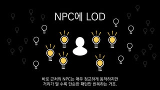 NPC에 LOD
바로 근처의 NPC는 매우 정교하게 동작하지만
거리가 멀 수록 단순한 패턴만 반복하는 거죠.
 