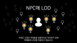 NPC에 LOD
저희도 수많은 객체들을 효율적으로 처리하기 위해
객체들에 LOD를 적용하고 있습니다.
 