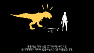 동물에는 아까 보신 <GTA5>의 NPC처럼
플레이어와의 거리에 반응하는 LOD를 적용했습니다.
 
