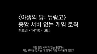 <야생의 땅: 듀랑고>
중앙 서버 없는 게임 로직
최호영 • 14:10 • GBI
또한 중앙 서버가 없는 환경에서
게임 로직을 만드는 데 있어서 어떤 어려움이 있었고
 