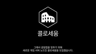 콜로세움
그래서 공방합을 맞추기 위해
새로운 게임 서버 노드인 콜로세움을 도입했습니다.
 