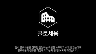 콜로세움
앞서 콜로세움은 전투만 담당하는 특별한 노드라고 소개 했었는데요
콜로세움이 전투를 어떻게 이끄는지 한 번 보도록 하겠습니다.
 