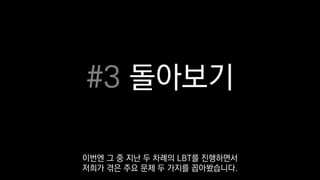 #3 돌아보기
이번엔 그 중 지난 두 차례의 LBT를 진행하면서
저희가 겪은 주요 문제 두 가지를 꼽아봤습니다.
 