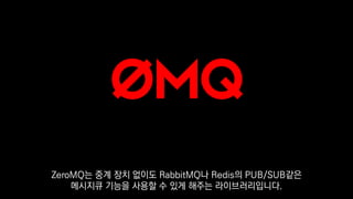 ZeroMQ는 중계 장치 없이도 RabbitMQ나 Redis의 PUB/SUB같은
메시지큐 기능을 사용할 수 있게 해주는 라이브러리입니다.
 