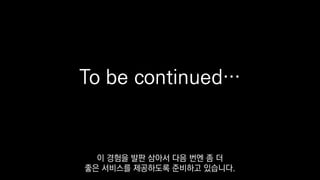 To be continued…
이 경험을 발판 삼아서 다음 번엔 좀 더
좋은 서비스를 제공하도록 준비하고 있습니다.
 