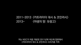 2011-2013 <카트라이더 대시 & 코인러시>
2013- <야생의 땅: 듀랑고>
저는 NDC가 처음 개방된 2011년에 넥슨에 합류해서
<카트라이더 대시 & 코인러시> 시리즈를 거쳐
 