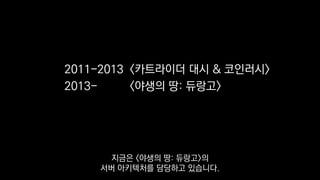 2011-2013 <카트라이더 대시 & 코인러시>
2013- <야생의 땅: 듀랑고>
지금은 <야생의 땅: 듀랑고>의
서버 아키텍처를 담당하고 있습니다.
 