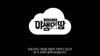 듀랑고라는 게임을 어떻게 구현하고 있는지
좀 더 자세히 들여다보겠습니다.
 
