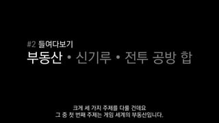 #2 들여다보기
부동산 • 신기루 • 전투 공방 합
크게 세 가지 주제를 다룰 건데요
그 중 첫 번째 주제는 게임 세계의 부동산입니다.
 