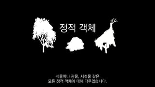 정적 객체
식물이나 광물, 시설물 같은
모든 정적 객체에 대해 다루겠습니다.
 