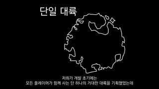 단일 대륙
저희가 개발 초기에는
모든 플레이어가 함께 사는 단 하나의 거대한 대륙을 기획했었는데
 