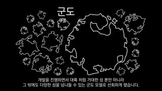 군도
개발을 진행하면서 대륙 처럼 거대한 섬 뿐만 아니라
그 밖에도 다양한 섬을 넘나들 수 있는 군도 모델로 선회하게 됐습니다.
 