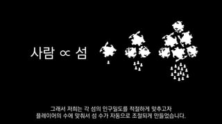 사람 ∝ 섬
그래서 저희는 각 섬의 인구밀도를 적절하게 맞추고자
플레이어의 수에 맞춰서 섬 수가 자동으로 조절되게 만들었습니다.
 