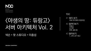 <야생의 땅: 듀랑고>
서버 아키텍처 Vol. 2
넥슨 • 왓 스튜디오 • 이흥섭
TOC
#1 멀리 보기
서버 아키텍처 아웃라인
#2 들여다보기
부동산
신기루
전투 공방 합
#3 돌아보기
1, 2차 LBT 회고
 