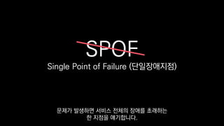 SPOF
Single Point of Failure (단일장애지점)
문제가 발생하면 서비스 전체의 장애를 초래하는
한 지점을 얘기합니다.
 