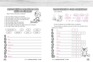 22 23Oficina de REFORÇO ESCOLAR – 2O
ANO Oficina de REFORÇO ESCOLAR – 2O
ANO
TRABALHANDO COM PARLENDAS
Leia a parlenda.
Circule as palavras em que faltam letras na parlenda.
Escreva abaixo as palavras que você circulou sem cometer erros e
separe-as em sílabas.
Fu no mercad omprar uv
ncontrei uma coruj eu pise
no rabo dela, me hamou de ara suj
1
2
3
4
5
6
7
8
9
10
_________________________
_________________________
_________________________
_________________________
_________________________
_________________________
_________________________
_________________________
_________________________
_________________________
.
DESCOBRINDO PALAVRAS POR
MEIO DE SÍLABAS
Siga as dicas e descubra as palavras.
1- Tem uma sílaba e começa com consoante.
2- Tem duas sílabas, uma delas com duas vogais juntas.
3- Tem três sílabas, e a do meio é uma vogal sozinha.
4- Tem mais de quatro sílabas.
5- Tem três sílabas, todas com duas letras.
6- Tem duas sílabas, todas com três letras.
7- Tem uma sílaba, que começa com vogal e termina com consoante.
8- Tem quatro sílabas, todas com duas letras.
liquidificador        ar      sol       piaba
raiva      sabonete      pintor      assado
1
2
3
4
5
6
7
8
________________________________________________________
________________________________________________________
________________________________________________________
________________________________________________________
________________________________________________________
________________________________________________________
________________________________________________________
________________________________________________________
Fui Fui
mer
en
co
com
u
pi
cha
ca
su
ca
con
ru
prar
va
sei
mou
ra
ja
do
trei
ja
mercado
comprar
uva
encontrei
coruja
pisei
chamou
cara
suja
sol
raiva
liquidificador
piaba
assado
pintor
ar
sabonete
 