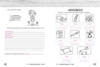 28 29Oficina de REFORÇO ESCOLAR – 2O
ANO Oficina de REFORÇO ESCOLAR – 2O
ANO
AUTODITADO
Escreva o nome dos desenhos. Depois, separe em sílabas.
Leia a quadrinha a seguir:
Eu sou pequeninha,
da perninha grossinha,
uso sainha curtinha,
papaizinho não gosta.
Reescreva a quadrinha com as palavras em destaque no grau normal.
_____________________________________________________________	
_____________________________________________________________	
_____________________________________________________________
_____________________________________________________________	
_____________________________________________________________	
_____________________________________________________________	
_____________________________________________________________	
_____________________________________________________________	
_____________________________________________________________
_____________________________________________________________
As palavras em destaque estão no grau ___________________________________.
Le ão Ca ne ta Pe te ca
A ba ca te A li ca te Te le fo ne
Ca va loTa pe te
Tapete
Leão
Abacate
Caneta
Alicate
Cavalo
Peteca
Telefone
Eu sou pequena,
da perna grossa,
uso saia curta,
papai não gosta.
diminutivo
 