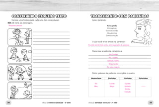 38 39Oficina de REFORÇO ESCOLAR – 2O
ANO Oficina de REFORÇO ESCOLAR – 2O
ANO
TRABALHANDO COM PARLENDAS
Leia a parlenda.
Rei Capitão
Rei,capitão,
Soldado,ladrão.
Moçabonita
Domeucoração.
O que você vê de errado na parlenda?
_____________________________________________________________
Reescreva a parlenda corrigindo-a.
_____________________________________________________________
_____________________________________________________________
_____________________________________________________________
_____________________________________________________________
_____________________________________________________________
Retire palavras da parlenda e complete o quadro:
Monossílabas Dissílabas Trissílabas Polissílabas
CONSTRUINDO PEQUENO TEXTO
Escreva uma história para cada uma das cenas abaixo.
DICA: Dê nome aos personagens.
____________________________________
____________________________________
____________________________________
____________________________________
____________________________________
____________________________________
____________________________________
____________________________________
____________________________________
____________________________________
____________________________________
____________________________________
____________________________________
____________________________________
____________________________________
____________________________________
____________________________________
____________________________________
____________________________________
____________________________________
Ela está escrita toda junta, sem separação de palavras.
Rei Capitão
Rei, capitão,
Soldado, ladrão.
Moça bonita
Do meu coração.
Rei
Meu
Ladrão
Moça
Capitão
Soldado
Bonita
Coração
____
Resposta pessoal.
 