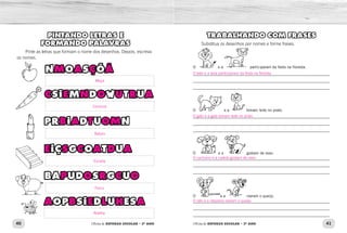 40 41Oficina de REFORÇO ESCOLAR – 2O
ANO Oficina de REFORÇO ESCOLAR – 2O
ANO
TRABALHANDO COM FRASES
Substitua os desenhos por nomes e forme frases.
O e a participaram da festa na floresta.
O e a tomam leite no prato.
_____________________________________________________________	
_____________________________________________________________
_____________________________________________________________
_____________________________________________________________	
_____________________________________________________________
_____________________________________________________________
_____________________________________________________________	
_____________________________________________________________
_____________________________________________________________
_____________________________________________________________	
_____________________________________________________________
_____________________________________________________________
O e a gostam de osso.
O e a roeram o queijo.
PINTANDO LETRAS E
FORMANDO PALAVRAS
Pinte as letras que formam o nome dos desenhos. Depois, escreva
os nomes.
NMOASÇÕÃ
CSIEMNDOWUTRUA
PRBIADTUOMN
EIÇSGCOATDUA
BAPUDOSRGCUO
AOPBSIEDLUHESA
O leão e a leoa participaram da festa na floresta.
O gato e a gata tomam leite no prato.
O cachorro e a cadela gostam de osso.
O rato e a ratazana roeram o queijo.
Maça
Cenoura
Batom
Escada
Porco
Abelha
M A Ç Ã
C E N O U R A
B A T OM
E S C A D A
P O R C O
A B E L H A
 