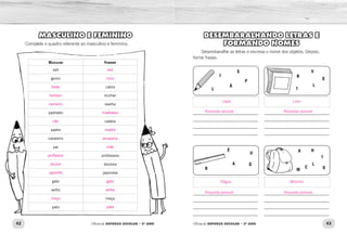 42 43Oficina de REFORÇO ESCOLAR – 2O
ANO Oficina de REFORÇO ESCOLAR – 2O
ANO
DESEMBARALHANDO LETRAS E
FORMANDO NOMES
Desembaralhe as letras e escreva o nome dos objetos. Depois,
forme frases.
_____________________________
_____________________________
_____________________________
_____________________________
_____________________________
_____________________________
_____________________________
_____________________________
_____________________________
_____________________________
_____________________________
_____________________________
_____________________________
_____________________________
_____________________________
_____________________________
L
R
É
U
GA
A H
I
O
L
C
M
Á
P
S
I R
I
L
V
O
MASCULINO E FEMININO
Complete o quadro referente ao masculino e feminino.
Masculino Feminino
avô
genro
cabra
mulher
ovelha
padrasto
cadela
padre
cavaleiro
pai
professora
doutora
japonesa
gato
velho
moça
pato
Lápis Livro
MochilaRégua
Resposta pessoal.
Resposta pessoal.
Resposta pessoal.
Resposta pessoal.
avó
nora
bode
homem
carneiro
madrasta
cão
madre
amazona
mãe
professor
doutor
japonês
gata
velha
moço
pata
 