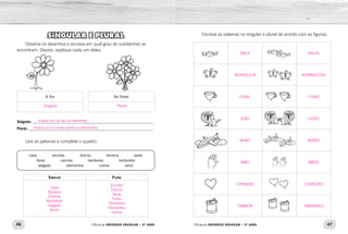 46 47Oficina de REFORÇO ESCOLAR – 2O
ANO Oficina de REFORÇO ESCOLAR – 2O
ANO
Escreva as palavras no singular e plural de acordo com as figuras.SINGULAR E PLURAL
Observe os desenhos e escreva em qual grau do substantivo se
encontram. Depois, explique cada um deles.
A flor As flores
Singular:_______________________________________________________________
Plural:_________________________________________________________________
Leia as palavras e complete o quadro:
casa    escolas    discos    boneca    saias
feras    camisa    tambores    borboleta
salgado    elementos    carros    amor
Singular Plural
BALA BALAS
BORBOLETA BORBOLETAS
FUNIL FUNIS
LEÃO LEÕES
AVIÃO AVIÕES
MÃO MÃOS
CORAÇÃO CORAÇÕES
TAMBOR TAMBORES
Singular
Indica um só ser ou elemento.
Indica um ou mais seres ou elementos.
Plural
Casa
Boneca
Camisa
Borboleta
Salgado
Amor
Escolas
Discos
Saias
Feras
Tambores
Elementos
Carros
 