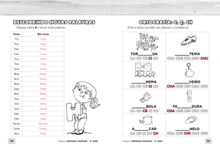 54 55Oficina de REFORÇO ESCOLAR – 2O
ANO Oficina de REFORÇO ESCOLAR – 2O
ANO
ORTOGRAFIA: C, Ç, CH
Pinte a sílaba que falta nas palavras e complete-as.
TOR_______DA
CA CO CE CI CU
_______TEIRA
CHA CHE CHI CHO CHU
_______NEMA
CA CO CE CI CU
_______VEIRO
CHA CHE CHI CHO CHU
_______BOLA
CA CO CE CI CU
FE_______DURA
CHA CHE CHI CHO CHU
A_______CAR
ÇA ÇE ÇI ÇO ÇU
_______NELO
CHA CHE CHI CHO CHU
DESCOBRINDO NOVAS PALAVRAS
Coloque a letra H e forme novas palavras.
Palavra Nova palavra
Filo
Pino
Pala
Coro
Fica
Tela
Sono
Mole
Bico
Mala
Capa
Bola
Toca
Vela
Caco
Galo
Cala
Receio
Cama
Rola
CI CHU
CI CHA
CE CHA
ÇU CHI
Filho
Pinho
Palha
Choro
Ficha
Telha
Sonho
Molhe
Bicho
Malha
Chapa
Bolha
Tocha
Velha
Cacho
Galho
Calha
Recheio
Chama
Rolha
 