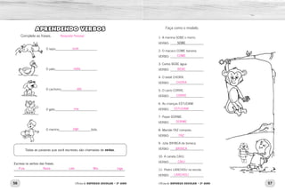 56 57Oficina de REFORÇO ESCOLAR – 2O
ANO Oficina de REFORÇO ESCOLAR – 2O
ANO
Faça como o modelo.
1- A menina SOBE o morro.
VERBO: _____________________
2- O macaco COME banana.
VERBO: _____________________
3- Carlos BEBE água.
VERBO: _____________________
4- O bebê CHORA.
VERBO: _____________________
5- O carro CORRE.
VERBO: _____________________
6- As crianças ESTUDAM.
VERBO: _____________________
7- Papai DORME.
VERBO: _____________________
8- Mamãe FAZ compras.
VERBO: _____________________
9- Júlia BRINCA de boneca.
VERBO: _____________________
10- A caneta CAIU.
VERBO:_____________________
11- Pedro LANCHOU na escola.
VERBO: _____________________
SOBE
APRENDENDO VERBOS
Complete as frases.
O sapo__________________________.
O pato__________________________.
O cachorro_______________________.
O gato__________________________.
O menino____________________bola.
Todas as palavras que você escreveu são chamadas de verbos.
Escreva os verbos das frases.
_______________________________________________________________ 		
_______________________________________________________________
COME
BEBE
CHORA
CORRE
ESTUDAM
DORME
FAZ
BRINCA
CAIU
LANCHOU
pula
nada
late
mia
joga
Pula Nada Late Mia Joga
Resposta Pessoal.
 