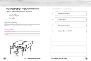 58 59Oficina de REFORÇO ESCOLAR – 2O
ANO Oficina de REFORÇO ESCOLAR – 2O
ANO
Recorte as frases e monte a parlenda.
QUEM BEBEU MORREU
O AZAR FOI SEU.
LÁ EM CIMA DO PIANO
TEM UM COPO DE VENENO
TRABALHANDO COM PARLENDAS
Descubra as letras que estão faltando na parlenda.
L* *m cim* do pi*no
t*m um copo d* v*n*no
qu*m b*b*u morr*u
o *z*r foi s*u.
• Quais letras estão faltando?
_____________________________________________________________
• Agora, copie a parlenda completando com as letras que faltam.
_____________________________________________________________	
_____________________________________________________________	
_____________________________________________________________	
_____________________________________________________________
_____________________________________________________________
_____________________________________________________________
3
4
1
2
Lá em cima do piano
tem um copo de veneno
quem bebeu morreu
o azar foi seu.
Estão faltando as letras A e E.
 