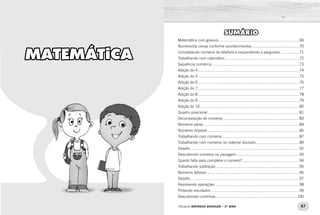 66 67Oficina de REFORÇO ESCOLAR – 2O
ANO Oficina de REFORÇO ESCOLAR – 2O
ANO
SUMÁRIO
Matemática com gravura............................................................................69
Numerando cenas conforme acontecimentos.............................................70
Completando números do telefone e respondendo a perguntas..................71
Trabalhando com calendário......................................................................72
Sequência numérica..................................................................................73
Adição do 4...............................................................................................74
Adição do 5...............................................................................................75
Adição do 6...............................................................................................76
Adição do 7...............................................................................................77
Adição do 8...............................................................................................78
Adição do 9...............................................................................................79
Adição do 10.............................................................................................80
Quadro posicional......................................................................................81
Decomposição de números........................................................................83
Números pares..........................................................................................84
Números ímpares......................................................................................85
Trabalhando com números.........................................................................87
Trabalhando com números no material dourado.........................................89
Desafio......................................................................................................92
Descobrindo números na paisagem............................................................93
Quanto falta para completar o número?......................................................94
Trabalhando subtração...............................................................................95
Números faltosos.......................................................................................96
Desafio......................................................................................................97
Resolvendo operações...............................................................................98
Pintando resultados...................................................................................99
Descobrindo continhas.............................................................................100
MATEMÁTICA
 