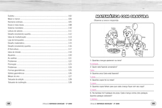 68 69Oficina de REFORÇO ESCOLAR – 2O
ANO Oficina de REFORÇO ESCOLAR – 2O
ANO
MATEMÁTICA COM GRAVURA
Observe a cena e responda:
1- Quantas crianças aparecem na cena?
_____________________________________________________________
2- Quem está fazendo aniversário?
_____________________________________________________________
3- Quantos anos Carla está fazendo?
_____________________________________________________________
4- Quantos copos há na mesa?
_____________________________________________________________
5- Quantos copos faltam para que cada criança fique com seu copo?
_____________________________________________________________
6- Na bandeja há 9 pedaços de pizza. Cada criança comeu dois pedaços.
Quantos pedaços sobraram?
_____________________________________________________________
Carla
Ana
Pedro
Juca
Sudoku....................................................................................................102
Maior e menor.........................................................................................104
Números ordinais.....................................................................................105
Dúzia e meia dúzia...................................................................................108
Sistema monetário...................................................................................110
Leitura de valores.....................................................................................111
Desafio envolvendo quantia......................................................................112
Ideia de multiplicação..............................................................................113
Loja de brinquedos..................................................................................114
Desafio matemático..................................................................................115
Desafio envolvendo quantia......................................................................116
A floricultura............................................................................................117
Ideia de divisão........................................................................................119
Aquários..................................................................................................120
As ovelhas...............................................................................................121
Problemas...............................................................................................122
Promoção................................................................................................123
Problemas...............................................................................................124
Formas geométricas.................................................................................125
Sólidos geométricos.................................................................................126
Meses do ano..........................................................................................127
Tabuada da adição...................................................................................128
Tabuada da subtração..............................................................................128
4 crianças.
Carla.
7 anos.
2 copos.
2 copos.
1 pedaço.
 