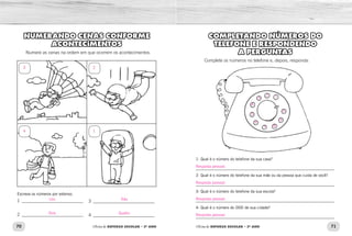 70 71Oficina de REFORÇO ESCOLAR – 2O
ANO Oficina de REFORÇO ESCOLAR – 2O
ANO
COMPLETANDO NÚMEROS DO
TELEFONE E RESPONDENDO
A PERGUNTAS
Complete os números no telefone e, depois, responda:
1- Qual é o número do telefone da sua casa?
_____________________________________________________________
2- Qual é o número do telefone da sua mãe ou da pessoa que cuida de você?
_____________________________________________________________
3- Qual é o número do telefone da sua escola?
_____________________________________________________________
4- Qual é o número do DDD de sua cidade?
_____________________________________________________________
NUMERANDO CENAS CONFORME
ACONTECIMENTOS
Numere as cenas na ordem em que ocorrem os acontecimentos.
Escreva os números por extenso.
1 ____________________________
2 ____________________________
3____________________________
4____________________________
Resposta pessoal.
12
3
4
5
6
7 8
9
0
Resposta pessoal.
Resposta pessoal.
Resposta pessoal.
3
4
2
1
Um Três
Dois Quatro
 