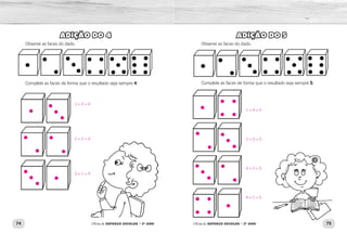 74 75Oficina de REFORÇO ESCOLAR – 2O
ANO Oficina de REFORÇO ESCOLAR – 2O
ANO
ADIÇÃO DO 5
Observe as faces do dado.
Complete as faces de forma que o resultado seja sempre 5.
ADIÇÃO DO 4
Observe as faces do dado.
Complete as faces de forma que o resultado seja sempre 4.
1 + 4 = 5
2 + 3 = 5
3 + 2 = 5
4 + 1 = 5
1 + 3 = 4
2 + 2 = 4
3 + 1 = 4
 