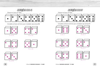 76 77Oficina de REFORÇO ESCOLAR – 2O
ANO Oficina de REFORÇO ESCOLAR – 2O
ANO
ADIÇÃO DO 7
Observe as faces do dado.
Complete as faces de forma que o resultado seja sempre 7.
ADIÇÃO DO 6
Observe as faces do dado.
Complete as faces de forma que o resultado seja sempre 6.
1 + 6 = 7 4 + 3 = 7
2 + 5 = 7 5 + 2 = 7
3 + 4 = 7 6 + 1 = 7
1 + 5 = 6 4 + 2 = 6
5 + 1 = 62 + 4 = 6
3 + 3 = 6
 