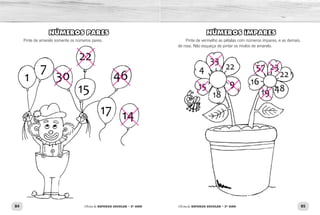 84 85Oficina de REFORÇO ESCOLAR – 2O
ANO Oficina de REFORÇO ESCOLAR – 2O
ANO
NÚMEROS ÍMPARES
Pinte de vermelho as pétalas com números ímpares, e as demais,
de rosa. Não esqueça de pintar os miolos de amarelo.
NÚMEROS PARES
Pinte de amarelo somente os números pares.
 