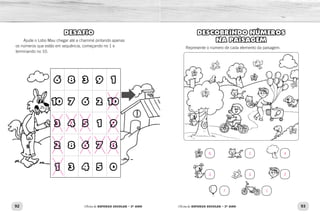 92 93Oficina de REFORÇO ESCOLAR – 2O
ANO Oficina de REFORÇO ESCOLAR – 2O
ANO
DESCOBRINDO NÚMEROS
NA PAISAGEM
Represente o número de cada elemento da paisagem.
DESAFIO
Ajude o Lobo Mau chegar até a chaminé pintando apenas
os números que estão em sequência, começando no 1 e
terminando no 10.
6 8 3 9 1
10 7 6 2 10
3 4 5 1 9
2 8 6 7 8
1 3 4 5 0
6
3
7
2
3
1
4
2
 